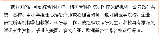 文本框: 就业方向：可到综合性医院、精神专科医院、医疗保健机构、公安政法系统、高校、中小学担任心理治疗师或心理咨询师。也可到医中文无码
校、企业、研究所等机构承担教学、科研等工作。或继续攻读研究生，我校具有推荐免试研究生资格。或进入美国、澳大利亚、欧洲等各世界名校进行深造。